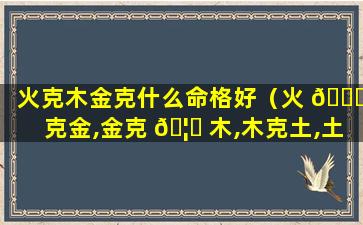 火克木金克什么命格好（火 🐅 克金,金克 🦉 木,木克土,土克火）